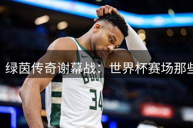 绿茵传奇谢幕战：世界杯赛场那些令人泪目的坚守与温情